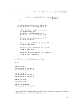 Chapter 57. Pattern Searching using a Trie of all Suffixes
System.out.println("Pattern found at position " +
(i - patLen));
}
}
// driver program to test above functions
public static void main(String args[]) {
// Let us build a suffix trie for text
// "geeksforgeeks.org"
String txt = "geeksforgeeks.org";
Suffix_tree S = new Suffix_tree(txt);
System.out.println("Search for 'ee'");
S.search_tree("ee");
System.out.println("nSearch for 'geek'");
S.search_tree("geek");
System.out.println("nSearch for 'quiz'");
S.search_tree("quiz");
System.out.println("nSearch for 'forgeeks'");
S.search_tree("forgeeks");
}
}
// This code is contributed by Sumit Ghosh
Output:
Search for 'ee'
Pattern found at position 1
Pattern found at position 9
Search for 'geek'
Pattern found at position 0
Pattern found at position 8
Search for 'quiz'
Pattern not found
Search for 'forgeeks'
Pattern found at position 5
Time Complexity of the above search function is O(m+k) where m is length of the pattern
and k is the number of occurrences of pattern in text.
410
 