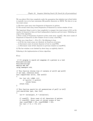 Chapter 58. Anagram Substring Search (Or Search for all permutations)
We can achieve O(n) time complexity under the assumption that alphabet size is fixed which
is typically true as we have maximum 256 possible characters in ASCII. The idea is to use
two count arrays:
1) The first count array store frequencies of characters in pattern.
2) The second count array stores frequencies of characters in current window of text.
The important thing to note is, time complexity to compare two count arrays is O(1) as the
number of elements in them are fixed (independent of pattern and text sizes). Following are
steps of this algorithm.
1) Store counts of frequencies of pattern in first count array countP[]. Also store counts of
frequencies of characters in first window of text in array countTW[].
2) Now run a loop from i = M to N-1. Do following in loop.
…..a) If the two count arrays are identical, we found an occurrence.
…..b) Increment count of current character of text in countTW[]
…..c) Decrement count of first character in previous window in countWT[]
3) The last window is not checked by above loop, so explicitly check it.
Following is the implementation of above algorithm.
C++
// C++ program to search all anagrams of a pattern in a text
#include<iostream>
#include<cstring>
#define MAX 256
using namespace std;
// This function returns true if contents of arr1[] and arr2[]
// are same, otherwise false.
bool compare(char arr1[], char arr2[])
{
for (int i=0; i<MAX; i++)
if (arr1[i] != arr2[i])
return false;
return true;
}
// This function search for all permutations of pat[] in txt[]
void search(char *pat, char *txt)
{
int M = strlen(pat), N = strlen(txt);
// countP[]: Store count of all characters of pattern
// countTW[]: Store count of current window of text
char countP[MAX] = {0}, countTW[MAX] = {0};
for (int i = 0; i < M; i++)
{
413
 