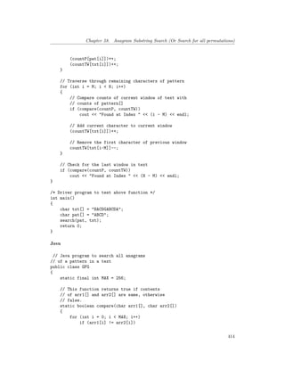 Chapter 58. Anagram Substring Search (Or Search for all permutations)
(countP[pat[i]])++;
(countTW[txt[i]])++;
}
// Traverse through remaining characters of pattern
for (int i = M; i < N; i++)
{
// Compare counts of current window of text with
// counts of pattern[]
if (compare(countP, countTW))
cout << "Found at Index " << (i - M) << endl;
// Add current character to current window
(countTW[txt[i]])++;
// Remove the first character of previous window
countTW[txt[i-M]]--;
}
// Check for the last window in text
if (compare(countP, countTW))
cout << "Found at Index " << (N - M) << endl;
}
/* Driver program to test above function */
int main()
{
char txt[] = "BACDGABCDA";
char pat[] = "ABCD";
search(pat, txt);
return 0;
}
Java
// Java program to search all anagrams
// of a pattern in a text
public class GFG
{
static final int MAX = 256;
// This function returns true if contents
// of arr1[] and arr2[] are same, otherwise
// false.
static boolean compare(char arr1[], char arr2[])
{
for (int i = 0; i < MAX; i++)
if (arr1[i] != arr2[i])
414
 