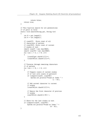 Chapter 58. Anagram Substring Search (Or Search for all permutations)
return false;
return true;
}
// This function search for all permutations
// of pat[] in txt[]
static void search(String pat, String txt)
{
int M = pat.length();
int N = txt.length();
// countP[]: Store count of all
// characters of pattern
// countTW[]: Store count of current
// window of text
char[] countP = new char[MAX];
char[] countTW = new char[MAX];
for (int i = 0; i < M; i++)
{
(countP[pat.charAt(i)])++;
(countTW[txt.charAt(i)])++;
}
// Traverse through remaining characters
// of pattern
for (int i = M; i < N; i++)
{
// Compare counts of current window
// of text with counts of pattern[]
if (compare(countP, countTW))
System.out.println("Found at Index " +
(i - M));
// Add current character to current
// window
(countTW[txt.charAt(i)])++;
// Remove the first character of previous
// window
countTW[txt.charAt(i-M)]--;
}
// Check for the last window in text
if (compare(countP, countTW))
System.out.println("Found at Index " +
(N - M));
}
415
 