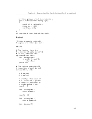 Chapter 58. Anagram Substring Search (Or Search for all permutations)
/* Driver program to test above function */
public static void main(String args[])
{
String txt = "BACDGABCDA";
String pat = "ABCD";
search(pat, txt);
}
}
// This code is contributed by Sumit Ghosh
Python3
# Python program to search all
# anagrams of a pattern in a text
MAX=256
# This function returns true
# if contents of arr1[] and arr2[]
# are same, otherwise false.
def compare(arr1, arr2):
for i in range(MAX):
if arr1[i] != arr2[i]:
return False
return True
# This function search for all
# permutations of pat[] in txt[]
def search(pat, txt):
M = len(pat)
N = len(txt)
# countP[]: Store count of
# all characters of pattern
# countTW[]: Store count of
# current window of text
countP = []
for i in range(MAX):
countP.append(0)
countTW = []
for i in range(MAX):
countTW.append(0)
for i in range(M):
416
 