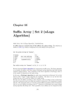 Chapter 59
Suffix Array | Set 2 (nLogn
Algorithm)
Suffix Array | Set 2 (nLogn Algorithm) - GeeksforGeeks
A suffix array is a sorted array of all suffixes of a given string. The definition is
similar to Suffix Tree which is compressed trie of all suffixes of the given text.
Let the given string be "banana".
0 banana 5 a
1 anana Sort the Suffixes 3 ana
2 nana ----------------> 1 anana
3 ana alphabetically 0 banana
4 na 4 na
5 a 2 nana
The suffix array for "banana" is {5, 3, 1, 0, 4, 2}
We have discussed Naive algorithm for construction of suffix array. The Naive algorithm
is to consider all suffixes, sort them using a O(nLogn) sorting algorithm and while sorting,
maintain original indexes. Time complexity of the Naive algorithm is O(n2
Logn) where n
is the number of characters in the input string.
In this post, a O(nLogn) algorithm for suffix array construction is discussed. Let us first
discuss a O(n * Logn * Logn) algorithm for simplicity. The idea is to use the fact that
strings that are to be sorted are suffixes of a single string.
We first sort all suffixes according to first character, then according to first 2 characters,
then first 4 characters and so on while the number of characters to be considered is smaller
than 2n. The important point is, if we have sorted suffixes according to first 2i
characters,
then we can sort suffixes according to first 2i+1
characters in O(nLogn) time using a nLogn
sorting algorithm like Merge Sort. This is possible as two suffixes can be compared in O(1)
418
 