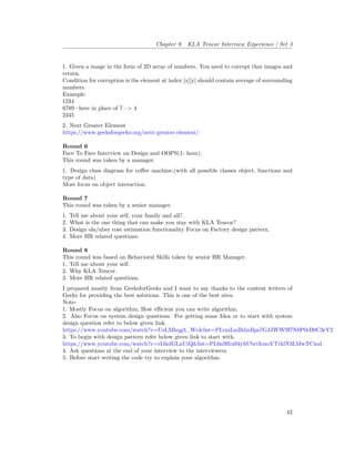 Chapter 9. KLA Tencor Interview Experience | Set 3
1. Given a image in the form of 2D array of numbers. You need to corrupt that images and
return.
Condition for corruption is the element at index [x][y] should contain average of surrounding
numbers.
Example.
1234
6789 –here in place of 7 –> 4
2345
2. Next Greater Element
https://www.geeksforgeeks.org/next-greater-element/
Round 6
Face To Face Interview on Design and OOPS(1- hour).
This round was taken by a manager.
1. Design class diagram for coffee machine.(with all possible classes object, functions and
type of data)
Most focus on object interaction.
Round 7
This round was taken by a senior manager.
1. Tell me about your self, your family and all?.
2. What is the one thing that can make you stay with KLA Tencor?
3. Design ola/uber cost estimation functionality Focus on Factory design pattern.
4. More HR related questions.
Round 8
This round was based on Behavioral Skills taken by senior HR Manager.
1. Tell me about your self.
2. Why KLA Tencor.
3. More HR related questions.
I prepared mostly from GeeksforGeeks and I want to say thanks to the content writers of
Geeks for providing the best solutions. This is one of the best sites.
Note-
1. Mostly Focus on algorithm, How efficient you can write algorithm.
2. Also Focus on system design questions. For getting some Idea or to start with system
design question refer to below given link.
https://www.youtube.com/watch?v=UzLMhqg3_Wc&list=PLrmLmBdmIlps7GJJWW9I7N0P0rB0C3eY2
3. To begin with design pattern refer below given link to start with.
https://www.youtube.com/watch?v=rI4kdGLaUiQ&list=PL6n9fhu94yhUbctIoxoVTrklN3LMwTCmd
4. Ask questions at the end of your interview to the interviewers.
5. Before start writing the code try to explain your algorithm.
42
 