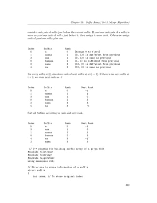 Chapter 59. Suffix Array | Set 2 (nLogn Algorithm)
consider rank pair of suffix just before the current suffix. If previous rank pair of a suffix is
same as previous rank of suffix just before it, then assign it same rank. Otherwise assign
rank of previous suffix plus one.
Index Suffix Rank
5 a 0 [Assign 0 to first]
1 anana 1 (0, 13) is different from previous
3 ana 1 (0, 13) is same as previous
0 banana 2 (1, 0) is different from previous
2 nana 3 (13, 0) is different from previous
4 na 3 (13, 0) is same as previous
For every suffix str[i], also store rank of next suffix at str[i + 2]. If there is no next suffix at
i + 2, we store next rank as -1
Index Suffix Rank Next Rank
5 a 0 -1
1 anana 1 1
3 ana 1 0
0 banana 2 3
2 nana 3 3
4 na 3 -1
Sort all Suffixes according to rank and next rank.
Index Suffix Rank Next Rank
5 a 0 -1
3 ana 1 0
1 anana 1 1
0 banana 2 3
4 na 3 -1
2 nana 3 3
// C++ program for building suffix array of a given text
#include <iostream>
#include <cstring>
#include <algorithm>
using namespace std;
// Structure to store information of a suffix
struct suffix
{
int index; // To store original index
420
 