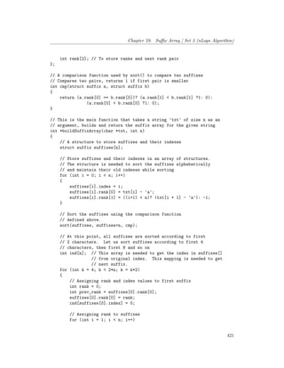 Chapter 59. Suffix Array | Set 2 (nLogn Algorithm)
int rank[2]; // To store ranks and next rank pair
};
// A comparison function used by sort() to compare two suffixes
// Compares two pairs, returns 1 if first pair is smaller
int cmp(struct suffix a, struct suffix b)
{
return (a.rank[0] == b.rank[0])? (a.rank[1] < b.rank[1] ?1: 0):
(a.rank[0] < b.rank[0] ?1: 0);
}
// This is the main function that takes a string 'txt' of size n as an
// argument, builds and return the suffix array for the given string
int *buildSuffixArray(char *txt, int n)
{
// A structure to store suffixes and their indexes
struct suffix suffixes[n];
// Store suffixes and their indexes in an array of structures.
// The structure is needed to sort the suffixes alphabatically
// and maintain their old indexes while sorting
for (int i = 0; i < n; i++)
{
suffixes[i].index = i;
suffixes[i].rank[0] = txt[i] - 'a';
suffixes[i].rank[1] = ((i+1) < n)? (txt[i + 1] - 'a'): -1;
}
// Sort the suffixes using the comparison function
// defined above.
sort(suffixes, suffixes+n, cmp);
// At this point, all suffixes are sorted according to first
// 2 characters. Let us sort suffixes according to first 4
// characters, then first 8 and so on
int ind[n]; // This array is needed to get the index in suffixes[]
// from original index. This mapping is needed to get
// next suffix.
for (int k = 4; k < 2*n; k = k*2)
{
// Assigning rank and index values to first suffix
int rank = 0;
int prev_rank = suffixes[0].rank[0];
suffixes[0].rank[0] = rank;
ind[suffixes[0].index] = 0;
// Assigning rank to suffixes
for (int i = 1; i < n; i++)
421
 