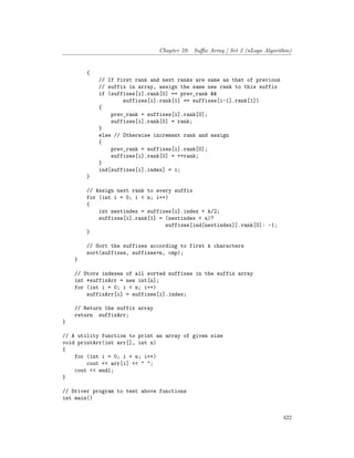 Chapter 59. Suffix Array | Set 2 (nLogn Algorithm)
{
// If first rank and next ranks are same as that of previous
// suffix in array, assign the same new rank to this suffix
if (suffixes[i].rank[0] == prev_rank &&
suffixes[i].rank[1] == suffixes[i-1].rank[1])
{
prev_rank = suffixes[i].rank[0];
suffixes[i].rank[0] = rank;
}
else // Otherwise increment rank and assign
{
prev_rank = suffixes[i].rank[0];
suffixes[i].rank[0] = ++rank;
}
ind[suffixes[i].index] = i;
}
// Assign next rank to every suffix
for (int i = 0; i < n; i++)
{
int nextindex = suffixes[i].index + k/2;
suffixes[i].rank[1] = (nextindex < n)?
suffixes[ind[nextindex]].rank[0]: -1;
}
// Sort the suffixes according to first k characters
sort(suffixes, suffixes+n, cmp);
}
// Store indexes of all sorted suffixes in the suffix array
int *suffixArr = new int[n];
for (int i = 0; i < n; i++)
suffixArr[i] = suffixes[i].index;
// Return the suffix array
return suffixArr;
}
// A utility function to print an array of given size
void printArr(int arr[], int n)
{
for (int i = 0; i < n; i++)
cout << arr[i] << " ";
cout << endl;
}
// Driver program to test above functions
int main()
422
 