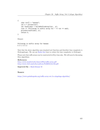 Chapter 59. Suffix Array | Set 2 (nLogn Algorithm)
{
char txt[] = "banana";
int n = strlen(txt);
int *suffixArr = buildSuffixArray(txt, n);
cout << "Following is suffix array for " << txt << endl;
printArr(suffixArr, n);
return 0;
}
Output:
Following is suffix array for banana
5 3 1 0 4 2
Note that the above algorithm uses standard sort function and therefore time complexity is
O(nLognLogn). We can use Radix Sort here to reduce the time complexity to O(nLogn).
Please note that suffx arrays can be constructed in O(n) time also. We will soon be discussing
O(n) algorithms.
References:
http://www.stanford.edu/class/cs97si/suffix-array.pdf
http://www.cbcb.umd.edu/confcour/Fall2012/lec14b.pdf
Improved By : Akash Kumar 31
Source
https://www.geeksforgeeks.org/suffix-array-set-2-a-nlognlogn-algorithm/
423
 