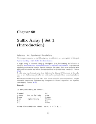 Chapter 60
Suffix Array | Set 1
(Introduction)
Suffix Array | Set 1 (Introduction) - GeeksforGeeks
We strongly recommend to read following post on suffix trees as a pre-requisite for this post.
Pattern Searching | Set 8 (Suffix Tree Introduction)
A suffix array is a sorted array of all suffixes of a given string. The definition is
similar to Suffix Tree which is compressed trie of all suffixes of the given text. Any suffix tree
based algorithm can be replaced with an algorithm that uses a suffix array enhanced with
additional information and solves the same problem in the same time complexity (Source
Wiki).
A suffix array can be constructed from Suffix tree by doing a DFS traversal of the suffix
tree. In fact Suffix array and suffix tree both can be constructed from each other in linear
time.
Advantages of suffix arrays over suffix trees include improved space requirements, simpler
linear time construction algorithms (e.g., compared to Ukkonen’s algorithm) and improved
cache locality (Source: Wiki)
Example:
Let the given string be "banana".
0 banana 5 a
1 anana Sort the Suffixes 3 ana
2 nana ----------------> 1 anana
3 ana alphabetically 0 banana
4 na 4 na
5 a 2 nana
So the suffix array for "banana" is {5, 3, 1, 0, 4, 2}
424
 