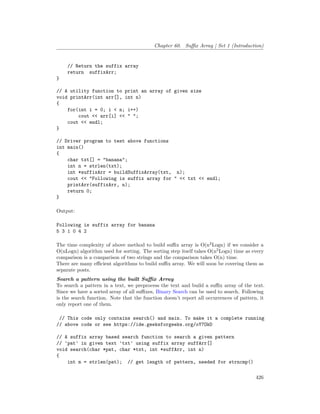 Chapter 60. Suffix Array | Set 1 (Introduction)
// Return the suffix array
return suffixArr;
}
// A utility function to print an array of given size
void printArr(int arr[], int n)
{
for(int i = 0; i < n; i++)
cout << arr[i] << " ";
cout << endl;
}
// Driver program to test above functions
int main()
{
char txt[] = "banana";
int n = strlen(txt);
int *suffixArr = buildSuffixArray(txt, n);
cout << "Following is suffix array for " << txt << endl;
printArr(suffixArr, n);
return 0;
}
Output:
Following is suffix array for banana
5 3 1 0 4 2
The time complexity of above method to build suffix array is O(n2
Logn) if we consider a
O(nLogn) algorithm used for sorting. The sorting step itself takes O(n2
Logn) time as every
comparison is a comparison of two strings and the comparison takes O(n) time.
There are many efficient algorithms to build suffix array. We will soon be covering them as
separate posts.
Search a pattern using the built Suffix Array
To search a pattern in a text, we preprocess the text and build a suffix array of the text.
Since we have a sorted array of all suffixes, Binary Search can be used to search. Following
is the search function. Note that the function doesn’t report all occurrences of pattern, it
only report one of them.
// This code only contains search() and main. To make it a complete running
// above code or see https://ide.geeksforgeeks.org/oY7OkD
// A suffix array based search function to search a given pattern
// 'pat' in given text 'txt' using suffix array suffArr[]
void search(char *pat, char *txt, int *suffArr, int n)
{
int m = strlen(pat); // get length of pattern, needed for strncmp()
426
 