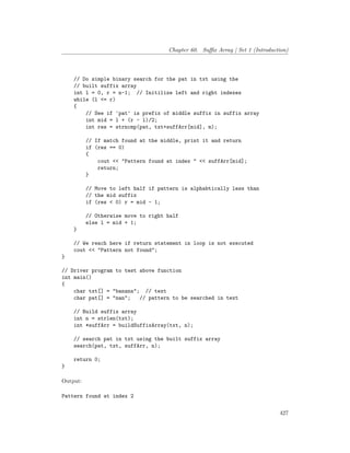 Chapter 60. Suffix Array | Set 1 (Introduction)
// Do simple binary search for the pat in txt using the
// built suffix array
int l = 0, r = n-1; // Initilize left and right indexes
while (l <= r)
{
// See if 'pat' is prefix of middle suffix in suffix array
int mid = l + (r - l)/2;
int res = strncmp(pat, txt+suffArr[mid], m);
// If match found at the middle, print it and return
if (res == 0)
{
cout << "Pattern found at index " << suffArr[mid];
return;
}
// Move to left half if pattern is alphabtically less than
// the mid suffix
if (res < 0) r = mid - 1;
// Otherwise move to right half
else l = mid + 1;
}
// We reach here if return statement in loop is not executed
cout << "Pattern not found";
}
// Driver program to test above function
int main()
{
char txt[] = "banana"; // text
char pat[] = "nan"; // pattern to be searched in text
// Build suffix array
int n = strlen(txt);
int *suffArr = buildSuffixArray(txt, n);
// search pat in txt using the built suffix array
search(pat, txt, suffArr, n);
return 0;
}
Output:
Pattern found at index 2
427
 
