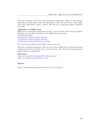 Chapter 60. Suffix Array | Set 1 (Introduction)
The time complexity of the above search function is O(mLogn). There are more efficient
algorithms to search pattern once the suffix array is built. In fact there is a O(m) suffix
array based algorithm to search a pattern. We will soon be discussing efficient algorithm
for search.
Applications of Suffix Array
Suffix array is an extremely useful data structure, it can be used for a wide range of problems.
Following are some famous problems where Suffix array can be used.
1) Pattern Searching
2) Finding the longest repeated substring
3) Finding the longest common substring
4) Finding the longest palindrome in a string
See this for more problems where Suffix arrays can be used.
This post is a simple introduction. There is a lot to cover in Suffix arrays. We have discussed
a O(nLogn) algorithm for Suffix Array construction here. We will soon be discussing more
efficient suffix array algorithms.
References:
http://www.stanford.edu/class/cs97si/suffix-array.pdf
http://en.wikipedia.org/wiki/Suffix_array
Source
https://www.geeksforgeeks.org/suffix-array-set-1-introduction/
428
 