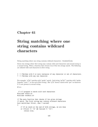 Chapter 61
String matching where one
string contains wildcard
characters
String matching where one string contains wildcard characters - GeeksforGeeks
Given two strings where first string may contain wild card characters and second string is
a normal string. Write a function that returns true if the two strings match. The following
are allowed wild card characters in first string.
* --> Matches with 0 or more instances of any character or set of characters.
? --> Matches with any one character.
For example, “g*ks” matches with “geeks” match. And string “ge?ks*” matches with “geeks-
forgeeks” (note ‘*’ at the end of first string). But “g*k” doesn’t match with “gee” as character
‘k’ is not present in second string.
C++
// A C program to match wild card characters
#include <stdio.h>
#include <stdbool.h>
// The main function that checks if two given strings
// match. The first string may contain wildcard characters
bool match(char *first, char * second)
{
// If we reach at the end of both strings, we are done
if (*first == '0' && *second == '0')
return true;
429
 