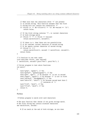 Chapter 61. String matching where one string contains wildcard characters
// Make sure that the characters after '*' are present
// in second string. This function assumes that the first
// string will not contain two consecutive '*'
if (*first == '*' && *(first+1) != '0' && *second == '0')
return false;
// If the first string contains '?', or current characters
// of both strings match
if (*first == '?' || *first == *second)
return match(first+1, second+1);
// If there is *, then there are two possibilities
// a) We consider current character of second string
// b) We ignore current character of second string.
if (*first == '*')
return match(first+1, second) || match(first, second+1);
return false;
}
// A function to run test cases
void test(char *first, char *second)
{ match(first, second)? puts("Yes"): puts("No"); }
// Driver program to test above functions
int main()
{
test("g*ks", "geeks"); // Yes
test("ge?ks*", "geeksforgeeks"); // Yes
test("g*k", "gee"); // No because 'k' is not in second
test("*pqrs", "pqrst"); // No because 't' is not in first
test("abc*bcd", "abcdhghgbcd"); // Yes
test("abc*c?d", "abcd"); // No because second must have 2
// instances of 'c'
test("*c*d", "abcd"); // Yes
test("*?c*d", "abcd"); // Yes
return 0;
}
Python
# Python program to match wild card characters
# The main function that checks if two given strings match.
# The first string may contain wildcard characters
def match(first, second):
# If we reach at the end of both strings, we are done
430
 