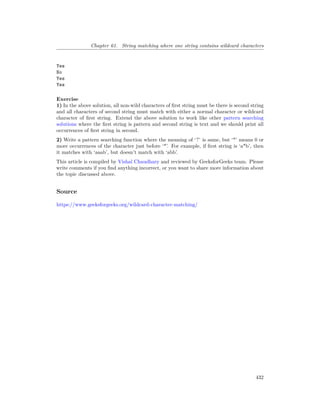 Chapter 61. String matching where one string contains wildcard characters
Yes
No
Yes
Yes
Exercise
1) In the above solution, all non-wild characters of first string must be there is second string
and all characters of second string must match with either a normal character or wildcard
character of first string. Extend the above solution to work like other pattern searching
solutions where the first string is pattern and second string is text and we should print all
occurrences of first string in second.
2) Write a pattern searching function where the meaning of ‘?’ is same, but ‘*’ means 0 or
more occurrences of the character just before ‘*’. For example, if first string is ‘a*b’, then
it matches with ‘aaab’, but doesn’t match with ‘abb’.
This article is compiled by Vishal Chaudhary and reviewed by GeeksforGeeks team. Please
write comments if you find anything incorrect, or you want to share more information about
the topic discussed above.
Source
https://www.geeksforgeeks.org/wildcard-character-matching/
432
 