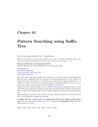 Chapter 62
Pattern Searching using Suffix
Tree
Pattern Searching using Suffix Tree - GeeksforGeeks
Given a text txt[0..n-1] and a pattern pat[0..m-1], write a function search(char pat[], char
txt[]) that prints all occurrences of pat[] in txt[]. You may assume that n > m.
Preprocess Pattern or Preoprocess Text?
We have discussed the following algorithms in the previous posts:
KMP Algorithm
Rabin Karp Algorithm
Finite Automata based Algorithm
Boyer Moore Algorithm
All of the above algorithms preprocess the pattern to make the pattern searching faster.
The best time complexity that we could get by preprocessing pattern is O(n) where n is
length of the text. In this post, we will discuss an approach that preprocesses the text. A
suffix tree is built of the text. After preprocessing text (building suffix tree of text), we can
search any pattern in O(m) time where m is length of the pattern.
Imagine you have stored complete work of William Shakespeare and preprocessed it. You
can search any string in the complete work in time just proportional to length of the pattern.
This is really a great improvement because length of pattern is generally much smaller than
text.
Preprocessing of text may become costly if the text changes frequently. It is good for fixed
text or less frequently changing text though.
A Suffix Tree for a given text is a compressed trie for all suffixes of the given
text. We have discussed Standard Trie. Let us understand Compressed Trie with the
following array of words.
{bear, bell, bid, bull, buy, sell, stock, stop}
433
 