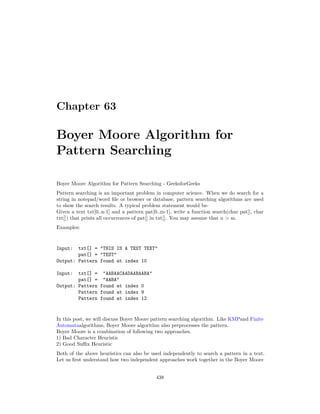 Chapter 63
Boyer Moore Algorithm for
Pattern Searching
Boyer Moore Algorithm for Pattern Searching - GeeksforGeeks
Pattern searching is an important problem in computer science. When we do search for a
string in notepad/word file or browser or database, pattern searching algorithms are used
to show the search results. A typical problem statement would be-
Given a text txt[0..n-1] and a pattern pat[0..m-1], write a function search(char pat[], char
txt[]) that prints all occurrences of pat[] in txt[]. You may assume that n > m.
Examples:
Input: txt[] = "THIS IS A TEST TEXT"
pat[] = "TEST"
Output: Pattern found at index 10
Input: txt[] = "AABAACAADAABAABA"
pat[] = "AABA"
Output: Pattern found at index 0
Pattern found at index 9
Pattern found at index 12
In this post, we will discuss Boyer Moore pattern searching algorithm. Like KMPand Finite
Automataalgorithms, Boyer Moore algorithm also preprocesses the pattern.
Boyer Moore is a combination of following two approaches.
1) Bad Character Heuristic
2) Good Suffix Heuristic
Both of the above heuristics can also be used independently to search a pattern in a text.
Let us first understand how two independent approaches work together in the Boyer Moore
438
 