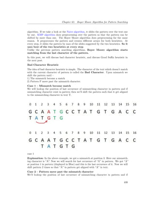 Chapter 63. Boyer Moore Algorithm for Pattern Searching
algorithm. If we take a look at the Naive algorithm, it slides the pattern over the text one
by one. KMP algorithm does preprocessing over the pattern so that the pattern can be
shifted by more than one. The Boyer Moore algorithm does preprocessing for the same
reason. It preporcesses the pattern and creates different arrays for both heuristics. At
every step, it slides the pattern by max of the slides suggested by the two heuristics. So it
uses best of the two heuristics at every step.
Unlike the previous pattern searching algorithms, Boyer Moore algorithm starts
matching from the last character of the pattern.
In this post, we will discuss bad character heuristic, and discuss Good Suffix heuristic in
the next post.
Bad Character Heuristic
The idea of bad character heuristic is simple. The character of the text which doesn’t match
with the current character of pattern is called the Bad Character. Upon mismatch we
shift the pattern until –
1) The mismatch become a match
2) Pattern P move past the mismatch character.
Case 1 – Mismatch become match
We will lookup the position of last occurence of mismatching character in pattern and if
mismatching character exist in pattern then we’ll shift the pattern such that it get aligned
to the mismatching character in text T.
case 1
Explanation: In the above example, we got a mismatch at position 3. Here our mismatch-
ing character is “A”. Now we will search for last occurence of “A” in pattern. We got “A”
at position 1 in pattern (displayed in Blue) and this is the last occurence of it. Now we will
shift pattern 2 times so that “A” in pattern get aligned with “A” in text.
Case 2 – Pattern move past the mismatch character
We’ll lookup the position of last occurence of mismatching character in pattern and if
439
 