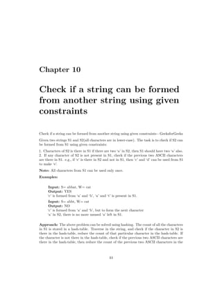 Chapter 10
Check if a string can be formed
from another string using given
constraints
Check if a string can be formed from another string using given constraints - GeeksforGeeks
Given two strings S1 and S2(all characters are in lower-case). The task is to check if S2 can
be formed from S1 using given constraints:
1. Characters of S2 is there in S1 if there are two ‘a’ in S2, then S1 should have two ‘a’ also.
2. If any character of S2 is not present in S1, check if the previous two ASCII characters
are there in S1. e.g., if ‘e’ is there in S2 and not in S1, then ‘c’ and ‘d’ can be used from S1
to make ‘e’.
Note: All characters from S1 can be used only once.
Examples:
Input: S= abbat, W= cat
Output: YES
‘c’ is formed from ‘a’ and ‘b’, ‘a’ and ‘t’ is present in S1.
Input: S= abbt, W= cat
Output: NO
‘c’ is formed from ‘a’ and ‘b’, but to form the next character
‘a’ in S2, there is no more unused ‘a’ left in S1.
Approach: The above problem can be solved using hashing. The count of all the characters
in S1 is stored in a hash-table. Traverse in the string, and check if the character in S2 is
there in the hash-table, reduce the count of that particular character in the hash-table. If
the character is not there in the hash-table, check if the previous two ASCII characters are
there in the hash-table, then reduce the count of the previous two ASCII characters in the
44
 