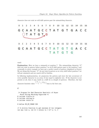 Chapter 63. Boyer Moore Algorithm for Pattern Searching
character does not exist we will shift pattern past the mismatching character.
case2
Explanation: Here we have a mismatch at position 7. The mismatching character “C”
does not exist in pattern before position 7 so we’ll shift pattern past to the position 7 and
eventually in above example we have got a perfect match of pattern (displayed in Green).
We are doing this because, “C” do not exist in pattern so at every shift before position 7 we
will get mismatch and our search will be fruitless.
In following implementation, we preprocess the pattern and store the last occurrence of
every possible character in an array of size equal to alphabet size. If the character is not
present at all, then it may result in a shift by m (length of pattern). Therefore, the bad
character heuristic takes time in the best case.
C
/* Program for Bad Character Heuristic of Boyer
Moore String Matching Algorithm */
# include <limits.h>
# include <string.h>
# include <stdio.h>
# define NO_OF_CHARS 256
// A utility function to get maximum of two integers
int max (int a, int b) { return (a > b)? a: b; }
440
 