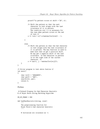 Chapter 63. Boyer Moore Algorithm for Pattern Searching
printf("n pattern occurs at shift = %d", s);
/* Shift the pattern so that the next
character in text aligns with the last
occurrence of it in pattern.
The condition s+m < n is necessary for
the case when pattern occurs at the end
of text */
s += (s+m < n)? m-badchar[txt[s+m]] : 1;
}
else
/* Shift the pattern so that the bad character
in text aligns with the last occurrence of
it in pattern. The max function is used to
make sure that we get a positive shift.
We may get a negative shift if the last
occurrence of bad character in pattern
is on the right side of the current
character. */
s += max(1, j - badchar[txt[s+j]]);
}
}
/* Driver program to test above funtion */
int main()
{
char txt[] = "ABAAABCD";
char pat[] = "ABC";
search(txt, pat);
return 0;
}
Python
# Python3 Program for Bad Character Heuristic
# of Boyer Moore String Matching Algorithm
NO_OF_CHARS = 256
def badCharHeuristic(string, size):
'''
The preprocessing function for
Boyer Moore's bad character heuristic
'''
# Initialize all occurence as -1
442
 
