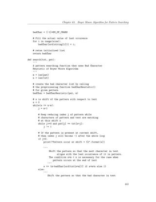 Chapter 63. Boyer Moore Algorithm for Pattern Searching
badChar = [-1]*NO_OF_CHARS
# Fill the actual value of last occurence
for i in range(size):
badChar[ord(string[i])] = i;
# retun initialized list
return badChar
def search(txt, pat):
'''
A pattern searching function that uses Bad Character
Heuristic of Boyer Moore Algorithm
'''
m = len(pat)
n = len(txt)
# create the bad character list by calling
# the preprocessing function badCharHeuristic()
# for given pattern
badChar = badCharHeuristic(pat, m)
# s is shift of the pattern with respect to text
s = 0
while(s <= n-m):
j = m-1
# Keep reducing index j of pattern while
# characters of pattern and text are matching
# at this shift s
while j>=0 and pat[j] == txt[s+j]:
j -= 1
# If the pattern is present at current shift,
# then index j will become -1 after the above loop
if j<0:
print("Pattern occur at shift = {}".format(s))
'''
Shift the pattern so that the next character in text
aligns with the last occurrence of it in pattern.
The condition s+m < n is necessary for the case when
pattern occurs at the end of text
'''
s += (m-badChar[ord(txt[s+m])] if s+m<n else 1)
else:
'''
Shift the pattern so that the bad character in text
443
 