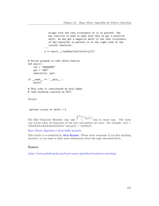 Chapter 63. Boyer Moore Algorithm for Pattern Searching
aligns with the last occurrence of it in pattern. The
max function is used to make sure that we get a positive
shift. We may get a negative shift if the last occurrence
of bad character in pattern is on the right side of the
current character.
'''
s += max(1, j-badChar[ord(txt[s+j])])
# Driver program to test above funtion
def main():
txt = "ABAAABCD"
pat = "ABC"
search(txt, pat)
if __name__ == '__main__':
main()
# This code is contributed by Atul Kumar
# (www.facebook.com/atul.kr.007)
Output:
pattern occurs at shift = 4
The Bad Character Heuristic may take time in worst case. The worst
case occurs when all characters of the text and pattern are same. For example, txt[] =
“AAAAAAAAAAAAAAAAAA” and pat[] = “AAAAA”.
Boyer Moore Algorithm | Good Suffix heuristic
This article is co-authored by Atul Kumar. Please write comments if you find anything
incorrect, or you want to share more information about the topic discussed above.
Source
https://www.geeksforgeeks.org/boyer-moore-algorithm-for-pattern-searching/
444
 