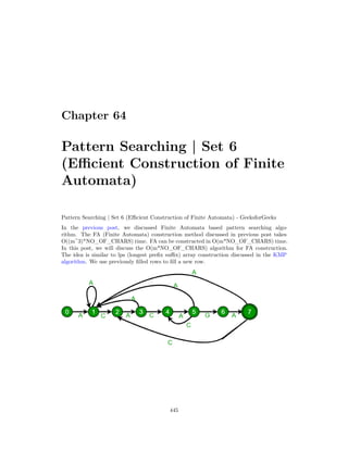 Chapter 64
Pattern Searching | Set 6
(Efficient Construction of Finite
Automata)
Pattern Searching | Set 6 (Efficient Construction of Finite Automata) - GeeksforGeeks
In the previous post, we discussed Finite Automata based pattern searching algo-
rithm. The FA (Finite Automata) construction method discussed in previous post takes
O((m^3)*NO_OF_CHARS) time. FA can be constructed in O(m*NO_OF_CHARS) time.
In this post, we will discuss the O(m*NO_OF_CHARS) algorithm for FA construction.
The idea is similar to lps (longest prefix suffix) array construction discussed in the KMP
algorithm. We use previously filled rows to fill a new row.
445
 