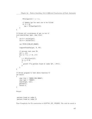 Chapter 64. Pattern Searching | Set 6 (Efficient Construction of Finite Automata)
TF[i][pat[i]] = i + 1;
// Update lps for next row to be filled
if (i < M)
lps = TF[lps][pat[i]];
}
}
/* Prints all occurrences of pat in txt */
void search(char *pat, char *txt)
{
int M = strlen(pat);
int N = strlen(txt);
int TF[M+1][NO_OF_CHARS];
computeTransFun(pat, M, TF);
// process text over FA.
int i, j=0;
for (i = 0; i < N; i++)
{
j = TF[j][txt[i]];
if (j == M)
{
printf ("n pattern found at index %d", i-M+1);
}
}
}
/* Driver program to test above function */
int main()
{
char *txt = "GEEKS FOR GEEKS";
char *pat = "GEEKS";
search(pat, txt);
getchar();
return 0;
}
Output:
pattern found at index 0
pattern found at index 10
Time Complexity for FA construction is O(M*NO_OF_CHARS). The code for search is
447
 
