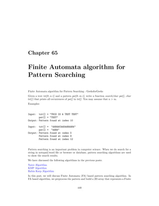 Chapter 65
Finite Automata algorithm for
Pattern Searching
Finite Automata algorithm for Pattern Searching - GeeksforGeeks
Given a text txt[0..n-1] and a pattern pat[0..m-1], write a function search(char pat[], char
txt[]) that prints all occurrences of pat[] in txt[]. You may assume that n > m.
Examples:
Input: txt[] = "THIS IS A TEST TEXT"
pat[] = "TEST"
Output: Pattern found at index 10
Input: txt[] = "AABAACAADAABAABA"
pat[] = "AABA"
Output: Pattern found at index 0
Pattern found at index 9
Pattern found at index 12
Pattern searching is an important problem in computer science. When we do search for a
string in notepad/word file or browser or database, pattern searching algorithms are used
to show the search results.
We have discussed the following algorithms in the previous posts:
Naive Algorithm
KMP Algorithm
Rabin Karp Algorithm
In this post, we will discuss Finite Automata (FA) based pattern searching algorithm. In
FA based algorithm, we preprocess the pattern and build a 2D array that represents a Finite
449
 