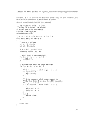 Chapter 10. Check if a string can be formed from another string using given constraints
hash-table. If all the characters can be formed from S1 using the given constraints, the
string S2 can be formed from S1, else it cannot be formed.
Below is the implementation of the above approach:
// CPP program to Check if a given
// string can be formed from another
// string using given constraints
#include <bits/stdc++.h>
using namespace std;
// Function to check if S2 can be formed of S1
bool check(string S1, string S2)
{
// length of strings
int n1 = S1.size();
int n2 = S2.size();
// hash-table to store count
unordered_map<int, int> mp;
// store count of each character
for (int i = 0; i < n1; i++) {
mp[S1[i]]++;
}
// traverse and check for every character
for (int i = 0; i < n2; i++) {
// if the character of s2 is present in s1
if (mp[S2[i]]) {
mp[S2[i]]--;
}
// if the character of s2 is not present in
// S1, then check if previous two ASCII characters
// are present in S1
else if (mp[S2[i] - 1] && mp[S2[i] - 2]) {
mp[S2[i] - 1]--;
mp[S2[i] - 2]--;
}
else {
return false;
}
}
return true;
}
45
 