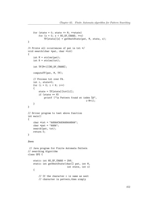 Chapter 65. Finite Automata algorithm for Pattern Searching
for (state = 0; state <= M; ++state)
for (x = 0; x < NO_OF_CHARS; ++x)
TF[state][x] = getNextState(pat, M, state, x);
}
/* Prints all occurrences of pat in txt */
void search(char *pat, char *txt)
{
int M = strlen(pat);
int N = strlen(txt);
int TF[M+1][NO_OF_CHARS];
computeTF(pat, M, TF);
// Process txt over FA.
int i, state=0;
for (i = 0; i < N; i++)
{
state = TF[state][txt[i]];
if (state == M)
printf ("n Pattern found at index %d",
i-M+1);
}
}
// Driver program to test above function
int main()
{
char *txt = "AABAACAADAABAAABAA";
char *pat = "AABA";
search(pat, txt);
return 0;
}
Java
// Java program for Finite Automata Pattern
// searching Algorithm
class GFG {
static int NO_OF_CHARS = 256;
static int getNextState(char[] pat, int M,
int state, int x)
{
// If the character c is same as next
// character in pattern,then simply
452
 