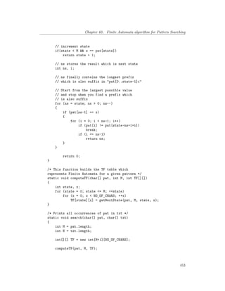 Chapter 65. Finite Automata algorithm for Pattern Searching
// increment state
if(state < M && x == pat[state])
return state + 1;
// ns stores the result which is next state
int ns, i;
// ns finally contains the longest prefix
// which is also suffix in "pat[0..state-1]c"
// Start from the largest possible value
// and stop when you find a prefix which
// is also suffix
for (ns = state; ns > 0; ns--)
{
if (pat[ns-1] == x)
{
for (i = 0; i < ns-1; i++)
if (pat[i] != pat[state-ns+1+i])
break;
if (i == ns-1)
return ns;
}
}
return 0;
}
/* This function builds the TF table which
represents Finite Automata for a given pattern */
static void computeTF(char[] pat, int M, int TF[][])
{
int state, x;
for (state = 0; state <= M; ++state)
for (x = 0; x < NO_OF_CHARS; ++x)
TF[state][x] = getNextState(pat, M, state, x);
}
/* Prints all occurrences of pat in txt */
static void search(char[] pat, char[] txt)
{
int M = pat.length;
int N = txt.length;
int[][] TF = new int[M+1][NO_OF_CHARS];
computeTF(pat, M, TF);
453
 