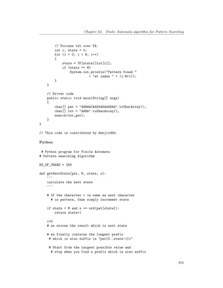 Chapter 65. Finite Automata algorithm for Pattern Searching
// Process txt over FA.
int i, state = 0;
for (i = 0; i < N; i++)
{
state = TF[state][txt[i]];
if (state == M)
System.out.println("Pattern found "
+ "at index " + (i-M+1));
}
}
// Driver code
public static void main(String[] args)
{
char[] pat = "AABAACAADAABAAABAA".toCharArray();
char[] txt = "AABA".toCharArray();
search(txt,pat);
}
}
// This code is contributed by debjitdbb.
Python
# Python program for Finite Automata
# Pattern searching Algorithm
NO_OF_CHARS = 256
def getNextState(pat, M, state, x):
'''
calculate the next state
'''
# If the character c is same as next character
# in pattern, then simply increment state
if state < M and x == ord(pat[state]):
return state+1
i=0
# ns stores the result which is next state
# ns finally contains the longest prefix
# which is also suffix in "pat[0..state-1]c"
# Start from the largest possible value and
# stop when you find a prefix which is also suffix
454
 