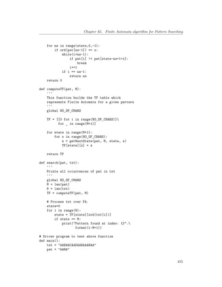 Chapter 65. Finite Automata algorithm for Pattern Searching
for ns in range(state,0,-1):
if ord(pat[ns-1]) == x:
while(i<ns-1):
if pat[i] != pat[state-ns+1+i]:
break
i+=1
if i == ns-1:
return ns
return 0
def computeTF(pat, M):
'''
This function builds the TF table which
represents Finite Automata for a given pattern
'''
global NO_OF_CHARS
TF = [[0 for i in range(NO_OF_CHARS)]
for _ in range(M+1)]
for state in range(M+1):
for x in range(NO_OF_CHARS):
z = getNextState(pat, M, state, x)
TF[state][x] = z
return TF
def search(pat, txt):
'''
Prints all occurrences of pat in txt
'''
global NO_OF_CHARS
M = len(pat)
N = len(txt)
TF = computeTF(pat, M)
# Process txt over FA.
state=0
for i in range(N):
state = TF[state][ord(txt[i])]
if state == M:
print("Pattern found at index: {}".
format(i-M+1))
# Driver program to test above function
def main():
txt = "AABAACAADAABAAABAA"
pat = "AABA"
455
 