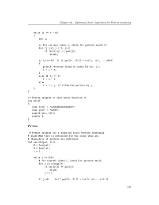 Chapter 66. Optimized Naive Algorithm for Pattern Searching
while (i <= N - M)
{
int j;
/* For current index i, check for pattern match */
for (j = 0; j < M; j++)
if (txt[i+j] != pat[j])
break;
if (j == M) // if pat[0...M-1] = txt[i, i+1, ...i+M-1]
{
printf("Pattern found at index %d n", i);
i = i + M;
}
else if (j == 0)
i = i + 1;
else
i = i + j; // slide the pattern by j
}
}
/* Driver program to test above function */
int main()
{
char txt[] = "ABCEABCDABCEABCD";
char pat[] = "ABCD";
search(pat, txt);
return 0;
}
Python
# Python program for A modified Naive Pattern Searching
# algorithm that is optimized for the cases when all
# characters of pattern are different
def search(pat, txt):
M = len(pat)
N = len(txt)
i = 0
while i <= N-M:
# For current index i, check for pattern match
for j in xrange(M):
if txt[i+j] != pat[j]:
break
j += 1
if j==M: # if pat[0...M-1] = txt[i,i+1,...i+M-1]
458
 