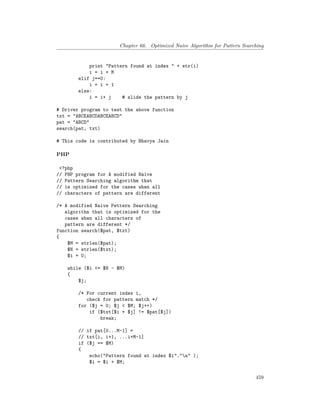 Chapter 66. Optimized Naive Algorithm for Pattern Searching
print "Pattern found at index " + str(i)
i = i + M
elif j==0:
i = i + 1
else:
i = i+ j # slide the pattern by j
# Driver program to test the above function
txt = "ABCEABCDABCEABCD"
pat = "ABCD"
search(pat, txt)
# This code is contributed by Bhavya Jain
PHP
<?php
// PHP program for A modified Naive
// Pattern Searching algorithm that
// is optimized for the cases when all
// characters of pattern are different
/* A modified Naive Pettern Searching
algorithn that is optimized for the
cases when all characters of
pattern are different */
function search($pat, $txt)
{
$M = strlen($pat);
$N = strlen($txt);
$i = 0;
while ($i <= $N - $M)
{
$j;
/* For current index i,
check for pattern match */
for ($j = 0; $j < $M; $j++)
if ($txt[$i + $j] != $pat[$j])
break;
// if pat[0...M-1] =
// txt[i, i+1, ...i+M-1]
if ($j == $M)
{
echo("Pattern found at index $i"."n" );
$i = $i + $M;
459
 