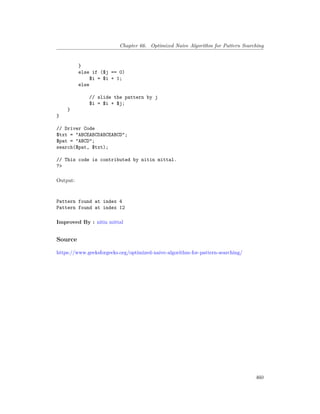 Chapter 66. Optimized Naive Algorithm for Pattern Searching
}
else if ($j == 0)
$i = $i + 1;
else
// slide the pattern by j
$i = $i + $j;
}
}
// Driver Code
$txt = "ABCEABCDABCEABCD";
$pat = "ABCD";
search($pat, $txt);
// This code is contributed by nitin mittal.
?>
Output:
Pattern found at index 4
Pattern found at index 12
Improved By : nitin mittal
Source
https://www.geeksforgeeks.org/optimized-naive-algorithm-for-pattern-searching/
460
 