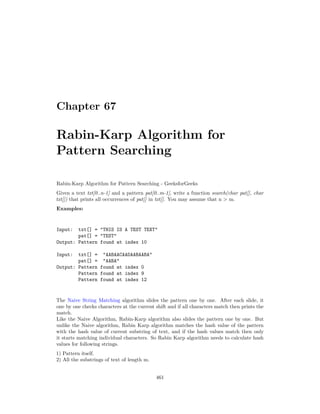 Chapter 67
Rabin-Karp Algorithm for
Pattern Searching
Rabin-Karp Algorithm for Pattern Searching - GeeksforGeeks
Given a text txt[0..n-1] and a pattern pat[0..m-1], write a function search(char pat[], char
txt[]) that prints all occurrences of pat[] in txt[]. You may assume that n > m.
Examples:
Input: txt[] = "THIS IS A TEST TEXT"
pat[] = "TEST"
Output: Pattern found at index 10
Input: txt[] = "AABAACAADAABAABA"
pat[] = "AABA"
Output: Pattern found at index 0
Pattern found at index 9
Pattern found at index 12
The Naive String Matching algorithm slides the pattern one by one. After each slide, it
one by one checks characters at the current shift and if all characters match then prints the
match.
Like the Naive Algorithm, Rabin-Karp algorithm also slides the pattern one by one. But
unlike the Naive algorithm, Rabin Karp algorithm matches the hash value of the pattern
with the hash value of current substring of text, and if the hash values match then only
it starts matching individual characters. So Rabin Karp algorithm needs to calculate hash
values for following strings.
1) Pattern itself.
2) All the substrings of text of length m.
461
 