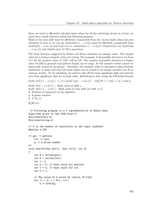 Chapter 67. Rabin-Karp Algorithm for Pattern Searching
Since we need to efficiently calculate hash values for all the substrings of size m of text, we
must have a hash function which has following property.
Hash at the next shift must be efficiently computable from the current hash value and next
character in text or we can say hash(txt[s+1 .. s+m]) must be efficiently computable from
hash(txt[s .. s+m-1]) and txt[s+m] i.e., hash(txt[s+1 .. s+m])= rehash(txt[s+m], hash(txt[s
.. s+m-1]) and rehash must be O(1) operation.
The hash function suggested by Rabin and Karp calculates an integer value. The integer
value for a string is numeric value of a string. For example, if all possible characters are from
1 to 10, the numeric value of “122” will be 122. The number of possible characters is higher
than 10 (256 in general) and pattern length can be large. So the numeric values cannot be
practically stored as an integer. Therefore, the numeric value is calculated using modular
arithmetic to make sure that the hash values can be stored in an integer variable (can fit in
memory words). To do rehashing, we need to take off the most significant digit and add the
new least significant digit for in hash value. Rehashing is done using the following formula.
hash( txt[s+1 .. s+m] ) = ( d ( hash( txt[s .. s+m-1]) – txt[s]*h ) + txt[s + m] ) mod q
hash( txt[s .. s+m-1] ) : Hash value at shift s.
hash( txt[s+1 .. s+m] ) : Hash value at next shift (or shift s+1)
d: Number of characters in the alphabet
q: A prime number
h: d^(m-1)
C/C++
/* Following program is a C implementation of Rabin Karp
Algorithm given in the CLRS book */
#include<stdio.h>
#include<string.h>
// d is the number of characters in the input alphabet
#define d 256
/* pat -> pattern
txt -> text
q -> A prime number
*/
void search(char pat[], char txt[], int q)
{
int M = strlen(pat);
int N = strlen(txt);
int i, j;
int p = 0; // hash value for pattern
int t = 0; // hash value for txt
int h = 1;
// The value of h would be "pow(d, M-1)%q"
for (i = 0; i < M-1; i++)
h = (h*d)%q;
462
 