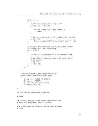 Chapter 67. Rabin-Karp Algorithm for Pattern Searching
if ( p == t )
{
/* Check for characters one by one */
for (j = 0; j < M; j++)
{
if (txt.charAt(i+j) != pat.charAt(j))
break;
}
// if p == t and pat[0...M-1] = txt[i, i+1, ...i+M-1]
if (j == M)
System.out.println("Pattern found at index " + i);
}
// Calculate hash value for next window of text: Remove
// leading digit, add trailing digit
if ( i < N-M )
{
t = (d*(t - txt.charAt(i)*h) + txt.charAt(i+M))%q;
// We might get negative value of t, converting it
// to positive
if (t < 0)
t = (t + q);
}
}
}
/* Driver program to test above function */
public static void main(String[] args)
{
String txt = "GEEKS FOR GEEKS";
String pat = "GEEK";
int q = 101; // A prime number
search(pat, txt, q);
}
}
// This code is contributed by nuclode
Python
# Following program is the python implementation of
# Rabin Karp Algorithm given in CLRS book
# d is the number of characters in the input alphabet
d = 256
465
 