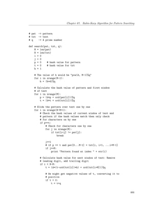 Chapter 67. Rabin-Karp Algorithm for Pattern Searching
# pat -> pattern
# txt -> text
# q -> A prime number
def search(pat, txt, q):
M = len(pat)
N = len(txt)
i = 0
j = 0
p = 0 # hash value for pattern
t = 0 # hash value for txt
h = 1
# The value of h would be "pow(d, M-1)%q"
for i in xrange(M-1):
h = (h*d)%q
# Calculate the hash value of pattern and first window
# of text
for i in xrange(M):
p = (d*p + ord(pat[i]))%q
t = (d*t + ord(txt[i]))%q
# Slide the pattern over text one by one
for i in xrange(N-M+1):
# Check the hash values of current window of text and
# pattern if the hash values match then only check
# for characters on by one
if p==t:
# Check for characters one by one
for j in xrange(M):
if txt[i+j] != pat[j]:
break
j+=1
# if p == t and pat[0...M-1] = txt[i, i+1, ...i+M-1]
if j==M:
print "Pattern found at index " + str(i)
# Calculate hash value for next window of text: Remove
# leading digit, add trailing digit
if i < N-M:
t = (d*(t-ord(txt[i])*h) + ord(txt[i+M]))%q
# We might get negative values of t, converting it to
# positive
if t < 0:
t = t+q
466
 
