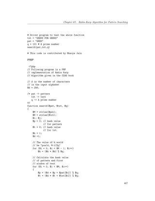 Chapter 67. Rabin-Karp Algorithm for Pattern Searching
# Driver program to test the above function
txt = "GEEKS FOR GEEKS"
pat = "GEEK"
q = 101 # A prime number
search(pat,txt,q)
# This code is contributed by Bhavya Jain
PHP
<?php
// Following program is a PHP
// implementation of Rabin Karp
// Algorithm given in the CLRS book
// d is the number of characters
// in the input alphabet
$d = 256;
/* pat -> pattern
txt -> text
q -> A prime number
*/
function search($pat, $txt, $q)
{
$M = strlen($pat);
$N = strlen($txt);
$i; $j;
$p = 0; // hash value
// for pattern
$t = 0; // hash value
// for txt
$h = 1;
$d =1;
// The value of h would
// be "pow(d, M-1)%q"
for ($i = 0; $i < $M - 1; $i++)
$h = ($h * $d) % $q;
// Calculate the hash value
// of pattern and first
// window of text
for ($i = 0; $i < $M; $i++)
{
$p = ($d * $p + $pat[$i]) % $q;
$t = ($d * $t + $txt[$i]) % $q;
467
 