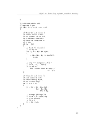 Chapter 67. Rabin-Karp Algorithm for Pattern Searching
}
// Slide the pattern over
// text one by one
for ($i = 0; $i <= $N - $M; $i++)
{
// Check the hash values of
// current window of text
// and pattern. If the hash
// values match then only
// check for characters on
// by one
if ($p == $t)
{
// Check for characters
// one by one
for ($j = 0; $j < $M; $j++)
{
if ($txt[$i + $j] != $pat[$j])
break;
}
// if p == t and pat[0...M-1] =
// txt[i, i+1, ...i+M-1]
if ($j == $M)
echo "Pattern found at index ",
$i, "n";
}
// Calculate hash value for
// next window of text:
// Remove leading digit,
// add trailing digit
if ($i < $N - $M)
{
$t = ($d * ($t - $txt[$i] *
$h) + $txt[$i +
$M]) % $q;
// We might get negative
// value of t, converting
// it to positive
if ($t < 0)
$t = ($t + $q);
}
}
}
468
 
