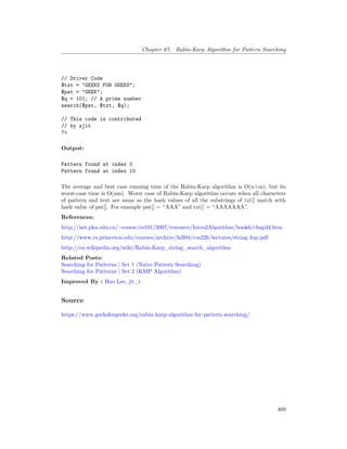 Chapter 67. Rabin-Karp Algorithm for Pattern Searching
// Driver Code
$txt = "GEEKS FOR GEEKS";
$pat = "GEEK";
$q = 101; // A prime number
search($pat, $txt, $q);
// This code is contributed
// by ajit
?>
Output:
Pattern found at index 0
Pattern found at index 10
The average and best case running time of the Rabin-Karp algorithm is O(n+m), but its
worst-case time is O(nm). Worst case of Rabin-Karp algorithm occurs when all characters
of pattern and text are same as the hash values of all the substrings of txt[] match with
hash value of pat[]. For example pat[] = “AAA” and txt[] = “AAAAAAA”.
References:
http://net.pku.edu.cn/~course/cs101/2007/resource/Intro2Algorithm/book6/chap34.htm
http://www.cs.princeton.edu/courses/archive/fall04/cos226/lectures/string.4up.pdf
http://en.wikipedia.org/wiki/Rabin-Karp_string_search_algorithm
Related Posts:
Searching for Patterns | Set 1 (Naive Pattern Searching)
Searching for Patterns | Set 2 (KMP Algorithm)
Improved By : Hao Lee, jit_t
Source
https://www.geeksforgeeks.org/rabin-karp-algorithm-for-pattern-searching/
469
 