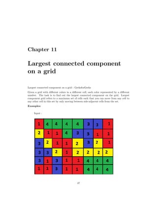 Chapter 11
Largest connected component
on a grid
Largest connected component on a grid - GeeksforGeeks
Given a grid with different colors in a different cell, each color represented by a different
number. The task is to find out the largest connected component on the grid. Largest
component grid refers to a maximum set of cells such that you can move from any cell to
any other cell in this set by only moving between side-adjacent cells from the set.
Examples:
Input :
47
 