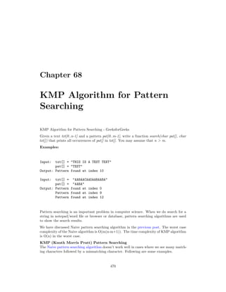 Chapter 68
KMP Algorithm for Pattern
Searching
KMP Algorithm for Pattern Searching - GeeksforGeeks
Given a text txt[0..n-1] and a pattern pat[0..m-1], write a function search(char pat[], char
txt[]) that prints all occurrences of pat[] in txt[]. You may assume that n > m.
Examples:
Input: txt[] = "THIS IS A TEST TEXT"
pat[] = "TEST"
Output: Pattern found at index 10
Input: txt[] = "AABAACAADAABAABA"
pat[] = "AABA"
Output: Pattern found at index 0
Pattern found at index 9
Pattern found at index 12
Pattern searching is an important problem in computer science. When we do search for a
string in notepad/word file or browser or database, pattern searching algorithms are used
to show the search results.
We have discussed Naive pattern searching algorithm in the previous post. The worst case
complexity of the Naive algorithm is O(m(n-m+1)). The time complexity of KMP algorithm
is O(n) in the worst case.
KMP (Knuth Morris Pratt) Pattern Searching
The Naive pattern searching algorithm doesn’t work well in cases where we see many match-
ing characters followed by a mismatching character. Following are some examples.
470
 