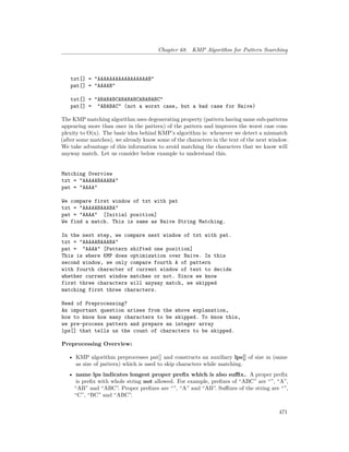Chapter 68. KMP Algorithm for Pattern Searching
txt[] = "AAAAAAAAAAAAAAAAAB"
pat[] = "AAAAB"
txt[] = "ABABABCABABABCABABABC"
pat[] = "ABABAC" (not a worst case, but a bad case for Naive)
The KMP matching algorithm uses degenerating property (pattern having same sub-patterns
appearing more than once in the pattern) of the pattern and improves the worst case com-
plexity to O(n). The basic idea behind KMP’s algorithm is: whenever we detect a mismatch
(after some matches), we already know some of the characters in the text of the next window.
We take advantage of this information to avoid matching the characters that we know will
anyway match. Let us consider below example to understand this.
Matching Overview
txt = "AAAAABAAABA"
pat = "AAAA"
We compare first window of txt with pat
txt = "AAAAABAAABA"
pat = "AAAA" [Initial position]
We find a match. This is same as Naive String Matching.
In the next step, we compare next window of txt with pat.
txt = "AAAAABAAABA"
pat = "AAAA" [Pattern shifted one position]
This is where KMP does optimization over Naive. In this
second window, we only compare fourth A of pattern
with fourth character of current window of text to decide
whether current window matches or not. Since we know
first three characters will anyway match, we skipped
matching first three characters.
Need of Preprocessing?
An important question arises from the above explanation,
how to know how many characters to be skipped. To know this,
we pre-process pattern and prepare an integer array
lps[] that tells us the count of characters to be skipped.
Preprocessing Overview:
• KMP algorithm preprocesses pat[] and constructs an auxiliary lps[] of size m (same
as size of pattern) which is used to skip characters while matching.
• name lps indicates longest proper prefix which is also suffix.. A proper prefix
is prefix with whole string not allowed. For example, prefixes of “ABC” are “”, “A”,
“AB” and “ABC”. Proper prefixes are “”, “A” and “AB”. Suffixes of the string are “”,
“C”, “BC” and “ABC”.
471
 