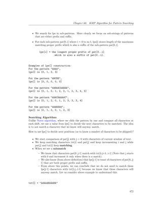 Chapter 68. KMP Algorithm for Pattern Searching
• We search for lps in sub-patterns. More clearly we focus on sub-strings of patterns
that are either prefix and suffix.
• For each sub-pattern pat[0..i] where i = 0 to m-1, lps[i] stores length of the maximum
matching proper prefix which is also a suffix of the sub-pattern pat[0..i].
lps[i] = the longest proper prefix of pat[0..i]
which is also a suffix of pat[0..i].
Examples of lps[] construction:
For the pattern “AAAA”,
lps[] is [0, 1, 2, 3]
For the pattern “ABCDE”,
lps[] is [0, 0, 0, 0, 0]
For the pattern “AABAACAABAA”,
lps[] is [0, 1, 0, 1, 2, 0, 1, 2, 3, 4, 5]
For the pattern “AAACAAAAAC”,
lps[] is [0, 1, 2, 0, 1, 2, 3, 3, 3, 4]
For the pattern “AAABAAA”,
lps[] is [0, 1, 2, 0, 1, 2, 3]
Searching Algorithm:
Unlike Naive algorithm, where we slide the pattern by one and compare all characters at
each shift, we use a value from lps[] to decide the next characters to be matched. The idea
is to not match a character that we know will anyway match.
How to use lps[] to decide next positions (or to know a number of characters to be skipped)?
• We start comparison of pat[j] with j = 0 with characters of current window of text.
• We keep matching characters txt[i] and pat[j] and keep incrementing i and j while
pat[j] and txt[i] keep matching.
• When we see a mismatch
– We know that characters pat[0..j-1] match with txt[i-j+1…i-1] (Note that j starts
with 0 and increment it only when there is a match).
– We also know (from above definition) that lps[j-1] is count of characters of pat[0…j-
1] that are both proper prefix and suffix.
– From above two points, we can conclude that we do not need to match these
lps[j-1] characters with txt[i-j…i-1] because we know that these characters will
anyway match. Let us consider above example to understand this.
txt[] = "AAAAABAAABA"
472
 