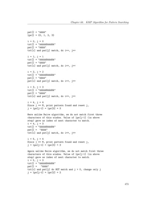 Chapter 68. KMP Algorithm for Pattern Searching
pat[] = "AAAA"
lps[] = {0, 1, 2, 3}
i = 0, j = 0
txt[] = "AAAAABAAABA"
pat[] = "AAAA"
txt[i] and pat[j] match, do i++, j++
i = 1, j = 1
txt[] = "AAAAABAAABA"
pat[] = "AAAA"
txt[i] and pat[j] match, do i++, j++
i = 2, j = 2
txt[] = "AAAAABAAABA"
pat[] = "AAAA"
pat[i] and pat[j] match, do i++, j++
i = 3, j = 3
txt[] = "AAAAABAAABA"
pat[] = "AAAA"
txt[i] and pat[j] match, do i++, j++
i = 4, j = 4
Since j == M, print pattern found and reset j,
j = lps[j-1] = lps[3] = 3
Here unlike Naive algorithm, we do not match first three
characters of this window. Value of lps[j-1] (in above
step) gave us index of next character to match.
i = 4, j = 3
txt[] = "AAAAABAAABA"
pat[] = "AAAA"
txt[i] and pat[j] match, do i++, j++
i = 5, j = 4
Since j == M, print pattern found and reset j,
j = lps[j-1] = lps[3] = 3
Again unlike Naive algorithm, we do not match first three
characters of this window. Value of lps[j-1] (in above
step) gave us index of next character to match.
i = 5, j = 3
txt[] = "AAAAABAAABA"
pat[] = "AAAA"
txt[i] and pat[j] do NOT match and j > 0, change only j
j = lps[j-1] = lps[2] = 2
473
 