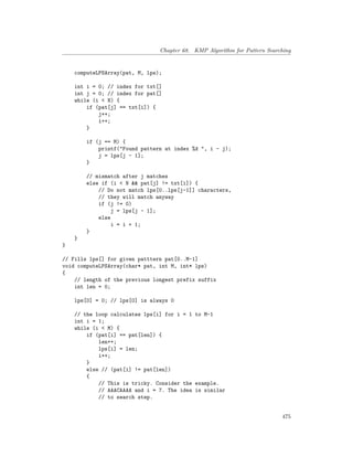 Chapter 68. KMP Algorithm for Pattern Searching
computeLPSArray(pat, M, lps);
int i = 0; // index for txt[]
int j = 0; // index for pat[]
while (i < N) {
if (pat[j] == txt[i]) {
j++;
i++;
}
if (j == M) {
printf("Found pattern at index %d ", i - j);
j = lps[j - 1];
}
// mismatch after j matches
else if (i < N && pat[j] != txt[i]) {
// Do not match lps[0..lps[j-1]] characters,
// they will match anyway
if (j != 0)
j = lps[j - 1];
else
i = i + 1;
}
}
}
// Fills lps[] for given patttern pat[0..M-1]
void computeLPSArray(char* pat, int M, int* lps)
{
// length of the previous longest prefix suffix
int len = 0;
lps[0] = 0; // lps[0] is always 0
// the loop calculates lps[i] for i = 1 to M-1
int i = 1;
while (i < M) {
if (pat[i] == pat[len]) {
len++;
lps[i] = len;
i++;
}
else // (pat[i] != pat[len])
{
// This is tricky. Consider the example.
// AAACAAAA and i = 7. The idea is similar
// to search step.
475
 